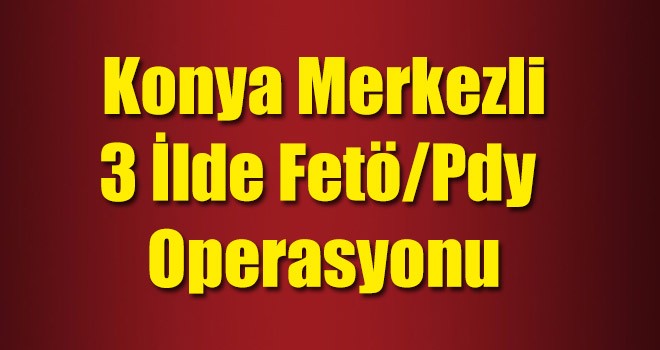 Konya Merkezli 3 İlde FETÖ/PDY Operasyonu