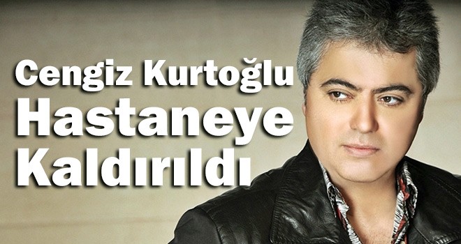 Cengiz Kurtoğlu Hastaneye Kaldırıldı